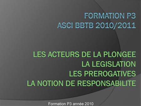 FORMATION P3 ASCI BBTB 2010/2011 LES ACTEURS DE LA PLONGEE LA LEGISLATION LES PREROGATIVES La NOTION DE RESPONSABILITE Formation P3 année 2010.