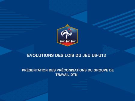 EVOLUTIONS DES LOIS DU JEU U6-U13    Présentation des Préconisations du groupe de travail DTN Nom de la présentation jj / mm / aa.