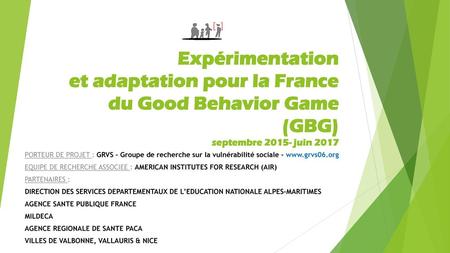 Expérimentation et adaptation pour la France du Good Behavior Game (GBG) septembre 2015- juin 2017 PORTEUR DE PROJET : GRVS – Groupe de recherche sur.