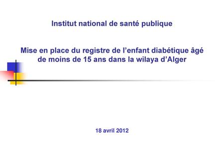 Institut national de santé publique Mise en place du registre de l’enfant diabétique âgé de moins de 15 ans dans la wilaya d’Alger 18 avril 2012.