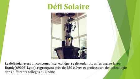 Défi Solaire Le défi solaire est un concours inter-collège, se déroulant tous les ans au lycée Branly(69005, Lyon), regroupant près de 250 élèves et professeurs.