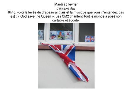 Mardi 28 février pancake day 8h40, voici le levée du drapeau anglais et la musique que vous n'entendez pas est : « God save the Queen ». Les CM2 chantent.Tout.