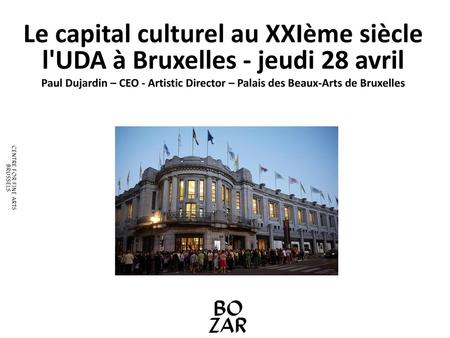 Le capital culturel au XXIème siècle l'UDA à Bruxelles - jeudi 28 avril Paul Dujardin – CEO - Artistic Director – Palais des Beaux-Arts de Bruxelles.