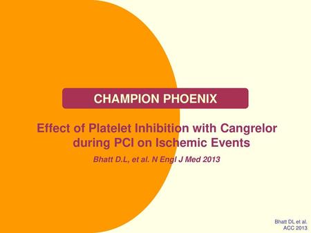 CHAMPION PHOENIX Effect of Platelet Inhibition with Cangrelor during PCI on Ischemic Events Bhatt D.L, et al. N Engl J Med 2013 Bhatt DL et al. ACC 2013.