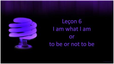 Leçon 6 I am what I am or to be or not to be