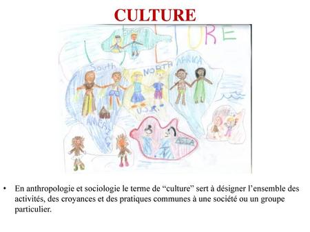CULTURE En anthropologie et sociologie le terme de “culture” sert à désigner l’ensemble des activités, des croyances et des pratiques communes à une société.