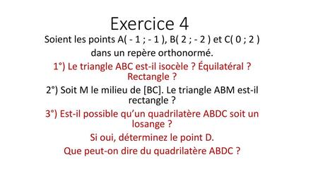 Exercice 4 Soient les points A( - 1 ; - 1 ), B( 2 ; - 2 ) et C( 0 ; 2 ) dans un repère orthonormé. 1°) Le triangle ABC est-il isocèle ? Équilatéral ?