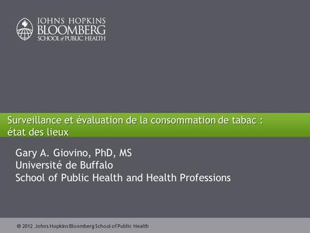  2012 Johns Hopkins Bloomberg School of Public Health Surveillance et évaluation de la consommation de tabac : état des lieux Gary A. Giovino, PhD, MS.