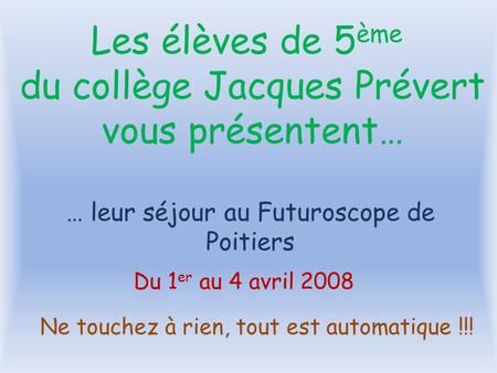 … leur séjour au Futuroscope de Poitiers Du 1 er au 4 avril 2008 Les élèves de 5 ème du collège Jacques Prévert vous présentent… Ne touchez à rien, tout.