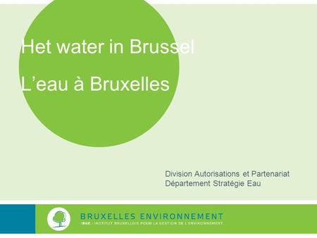Het water in Brussel L’eau à Bruxelles Division Autorisations et Partenariat Département Stratégie Eau.