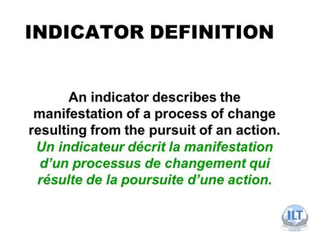 INDICATOR DEFINITION An indicator describes the manifestation of a process of change resulting from the pursuit of an action. Un indicateur décrit la manifestation.