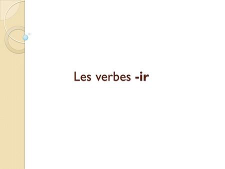Les verbes -ir. Il y a trois groupes de verbes en français : les verbes –er, les verbes –re, et les verbes –ir.