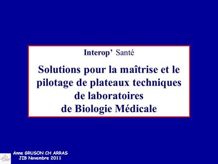 Interop’ Santé Solutions pour la maîtrise et le pilotage de plateaux techniques de laboratoires de Biologie Médicale Anne GRUSON CH ARRAS JIB Novembre.