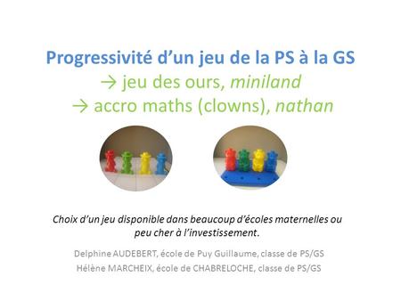 Progressivité d’un jeu de la PS à la GS → jeu des ours, miniland → accro maths (clowns), nathan Choix d’un jeu disponible dans beaucoup d’écoles maternelles.