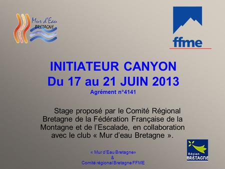 « Mur d’Eau Bretagne» & Comité régional Bretagne FFME INITIATEUR CANYON Du 17 au 21 JUIN 2013 Agrément n°4141 Stage proposé par le Comité Régional Bretagne.