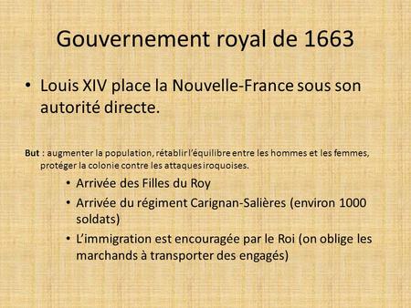 Gouvernement royal de 1663 Louis XIV place la Nouvelle-France sous son autorité directe. But : augmenter la population, rétablir l’équilibre entre les.
