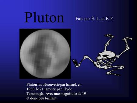 Pluton Pluton fut découverte par hasard, en 1930, le 21 janvier, par Clyde Tombaugh. Avec une magnitude de 19 et donc peu brillant. Fais par É. L. et F.