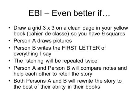 EBI – Even better if… Draw a grid 3 x 3 on a clean page in your yellow book (cahier de classe) so you have 9 squares Person A draws pictures Person B writes.