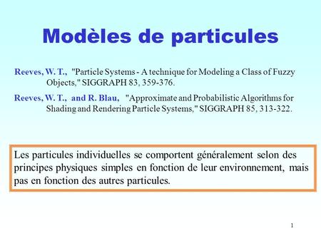 1 Modèles de particules Reeves, W. T., Particle Systems - A technique for Modeling a Class of Fuzzy Objects, SIGGRAPH 83, 359-376. Reeves, W. T., and.