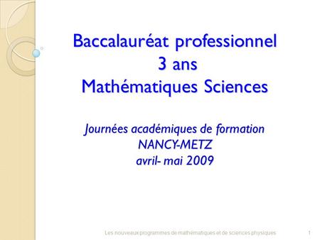 Baccalauréat professionnel 3 ans Mathématiques Sciences Journées académiques de formation NANCY-METZ avril- mai 2009 1Les nouveaux programmes de mathématiques.