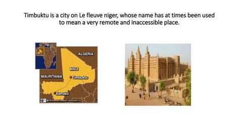 Timbuktu is a city on Le fleuve niger, whose name has at times been used to mean a very remote and inaccessible place.