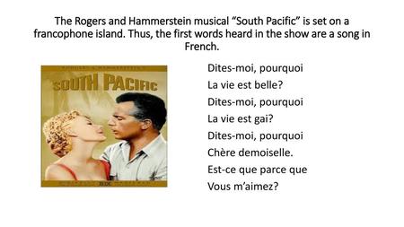 The Rogers and Hammerstein musical “South Pacific” is set on a francophone island. Thus, the first words heard in the show are a song in French. Dites-moi,