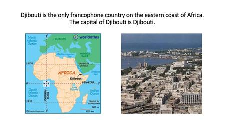 Djibouti is the only francophone country on the eastern coast of Africa. The capital of Djibouti is Djibouti.