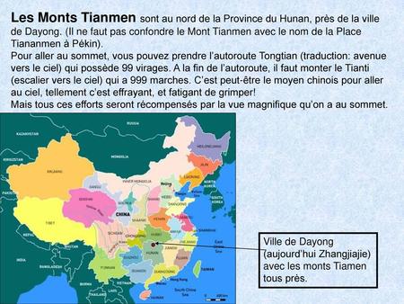 Les Monts Tianmen sont au nord de la Province du Hunan, près de la ville de Dayong. (Il ne faut pas confondre le Mont Tianmen avec le nom de la Place Tiananmen.