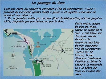 Le passage du Gois C’est une route qui rejoint le continent à l’île de Noirmoutier. « Gois » provient du maraîchin (patois local) « goiser » et signifie.