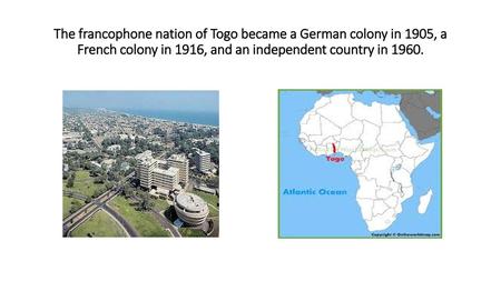 The francophone nation of Togo became a German colony in 1905, a French colony in 1916, and an independent country in 1960.