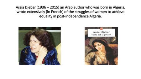 Assia Djebar (1936 – 2015) an Arab author who was born in Algeria, wrote extensively (in French) of the struggles of women to achieve equality in post-independence.