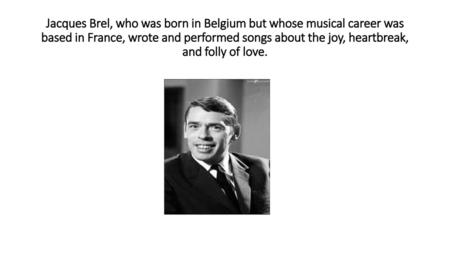 Jacques Brel, who was born in Belgium but whose musical career was based in France, wrote and performed songs about the joy, heartbreak, and folly of love.
