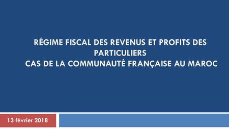 Régime fiscal des revenus ET PROFITS des particuliers Cas de la Communauté Française au Maroc 13 février 2018.