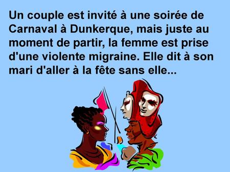 Un couple est invité à une soirée de Carnaval à Dunkerque, mais juste au moment de partir, la femme est prise d'une violente migraine. Elle dit à son mari.