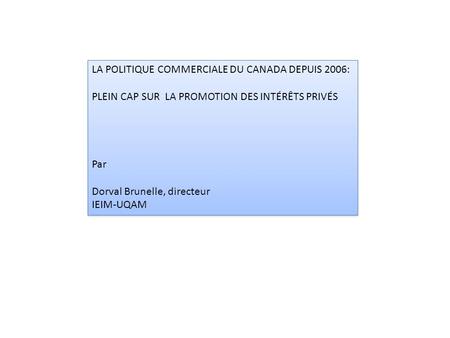 LA POLITIQUE COMMERCIALE DU CANADA DEPUIS 2006: PLEIN CAP SUR LA PROMOTION DES INTÉRÊTS PRIVÉS Par Dorval Brunelle, directeur IEIM-UQAM LA POLITIQUE COMMERCIALE.