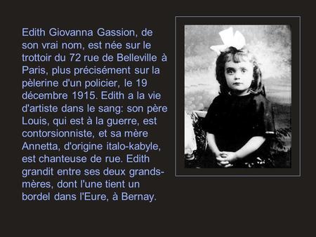 Edith Giovanna Gassion, de son vrai nom, est née sur le trottoir du 72 rue de Belleville à Paris, plus précisément sur la pèlerine d'un policier, le 19.