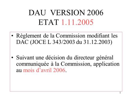 1 DAU VERSION 2006 ETAT 1.11.2005 Règlement de la Commission modifiant les DAC (JOCE L 343/2003 du 31.12.2003) Suivant une décision du directeur général.