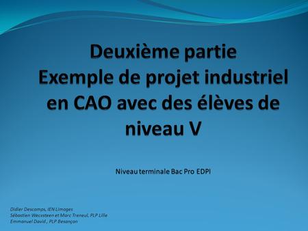 Deuxième partie Exemple de projet industriel en CAO avec des élèves de niveau V Niveau terminale Bac Pro EDPI Didier Descomps, IEN Limoges Sébastien Wecxsteen.