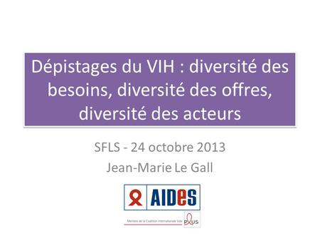Dépistages du VIH : diversité des besoins, diversité des offres, diversité des acteurs SFLS - 24 octobre 2013 Jean-Marie Le Gall.