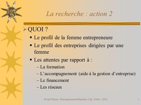 Projet Diane - Entrepreneuriat féminin- Ulg / Gide - 20031 La recherche : action 2  QUOI ?  Le profil de la femme entrepreneure  Le profil des entreprises.