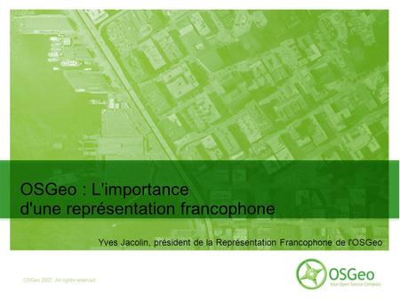 OSGeo 2007. All rights reserved OSGeo : L'importance d'une représentation francophone Yves Jacolin, président de la Représentation Francophone de l'OSGeo.
