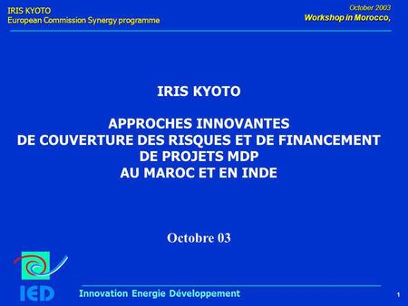 IRIS KYOTO European Commission Synergy programme 1 October 2003 Workshop in Morocco, Innovation Energie Développement IRIS KYOTO APPROCHES INNOVANTES DE.