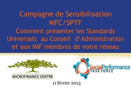 Campagne de Sensibilisation MFC/SPTF Comment présenter les Standards Universels au Conseil d’Administration et aux IMF membres de votre réseau 11 février.