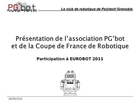 20/09/2010 Présentation de l’association PG’bot et de la Coupe de France de Robotique Participation à EUROBOT 2011 Le club de robotique de Polytech’Grenoble.