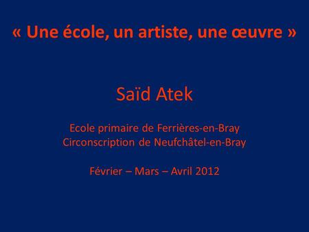 « Une école, un artiste, une œuvre » Saïd Atek Ecole primaire de Ferrières-en-Bray Circonscription de Neufchâtel-en-Bray Février – Mars – Avril 2012.
