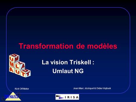 Transformation de modèles Kick Off Motor Jean Marc Jézéquel & Didier Vojtisek La vision Triskell : Umlaut NG.
