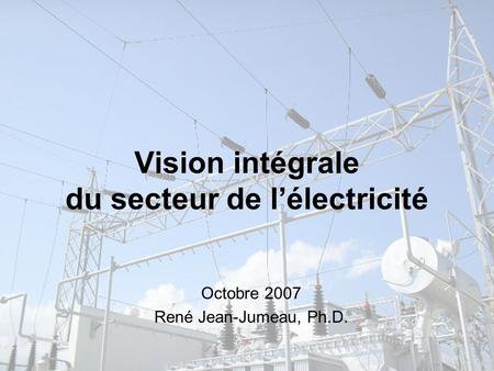 Vision intégrale du secteur de l’électricité Octobre 2007 René Jean-Jumeau, Ph.D.