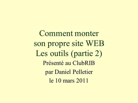 Comment monter son propre site WEB Les outils (partie 2) Présenté au ClubRIB par Daniel Pelletier le 10 mars 2011.