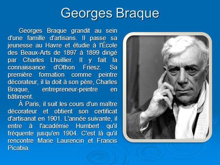 Georges Braque Georges Braque grandit au sein d'une famille d'artisans. Il passe sa jeunesse au Havre et étudie à l'École des Beaux-Arts de 1897 à 1899.