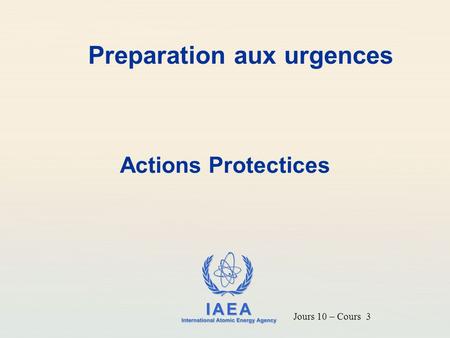IAEA International Atomic Energy Agency Preparation aux urgences Actions Protectices Jours 10 – Cours 3.
